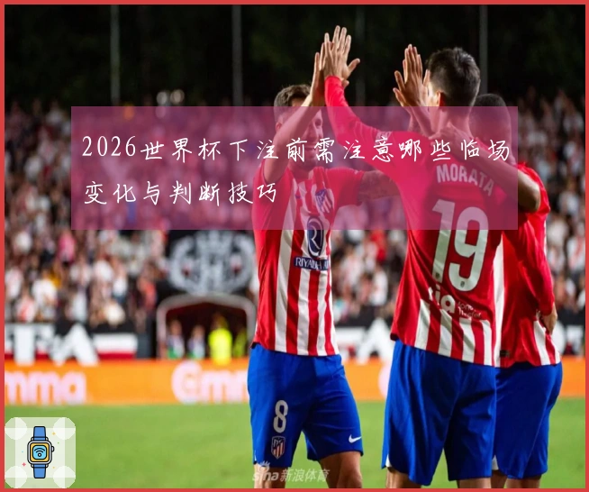 2026世界杯下注前需注意哪些临场变化与判断技巧