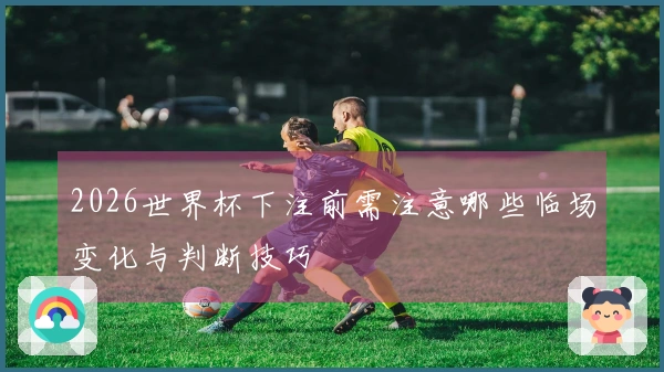 2026世界杯下注前需注意哪些临场变化与判断技巧